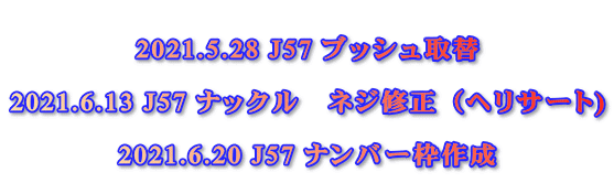  2021.5.28 J57 ブッシュ取替  2021.6.13 J57 ナックル　ネジ修正（ヘリサート)  2021.6.20 J57 ナンバー枠作成
